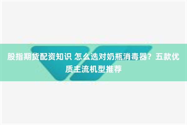 股指期货配资知识 怎么选对奶瓶消毒器？五款优质主流机型推荐