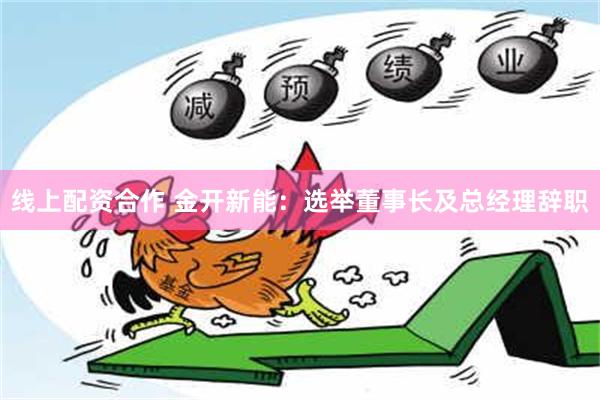 线上配资合作 金开新能：选举董事长及总经理辞职