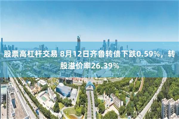 股票高杠杆交易 8月12日齐鲁转债下跌0.59%，转股溢价率26.39%