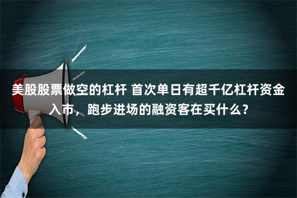 美股股票做空的杠杆 首次单日有超千亿杠杆资金入市，跑步进场的融资客在买什么？