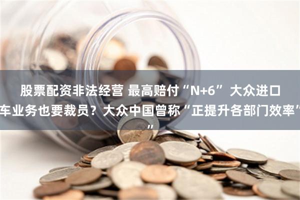 股票配资非法经营 最高赔付“N+6” 大众进口车业务也要裁员？大众中国曾称“正提升各部门效率”