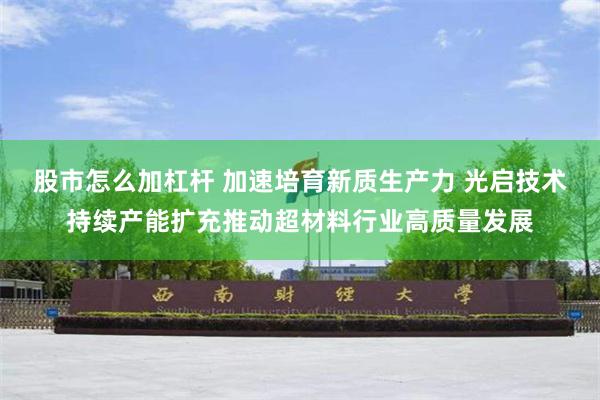 股市怎么加杠杆 加速培育新质生产力 光启技术持续产能扩充推动超材料行业高质量发展