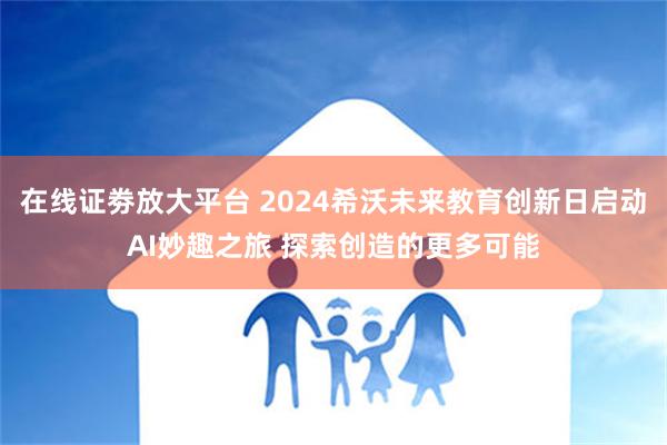 在线证劵放大平台 2024希沃未来教育创新日启动AI妙趣之旅 探索创造的更多可能