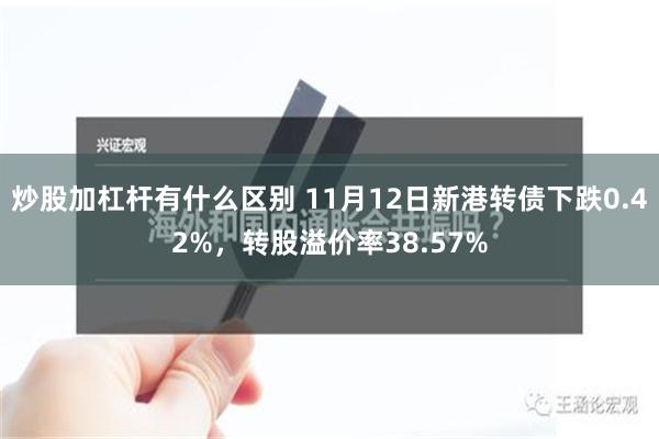 炒股加杠杆有什么区别 11月12日新港转债下跌0.42%，转股溢价率38.57%