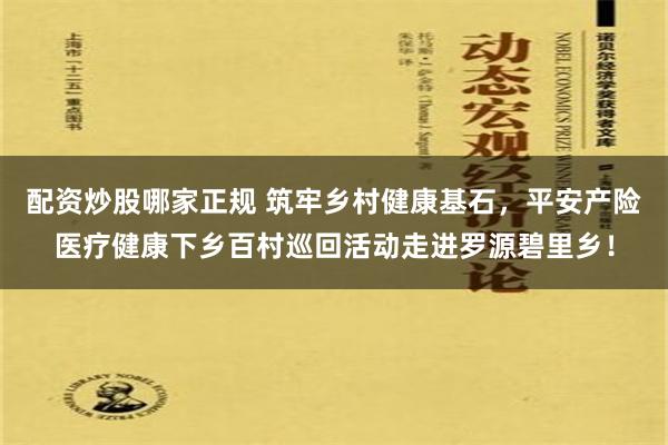 配资炒股哪家正规 筑牢乡村健康基石，平安产险医疗健康下乡百村巡回活动走进罗源碧里乡！