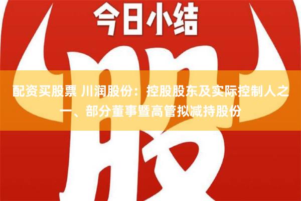 配资买股票 川润股份：控股股东及实际控制人之一、部分董事暨高管拟减持股份